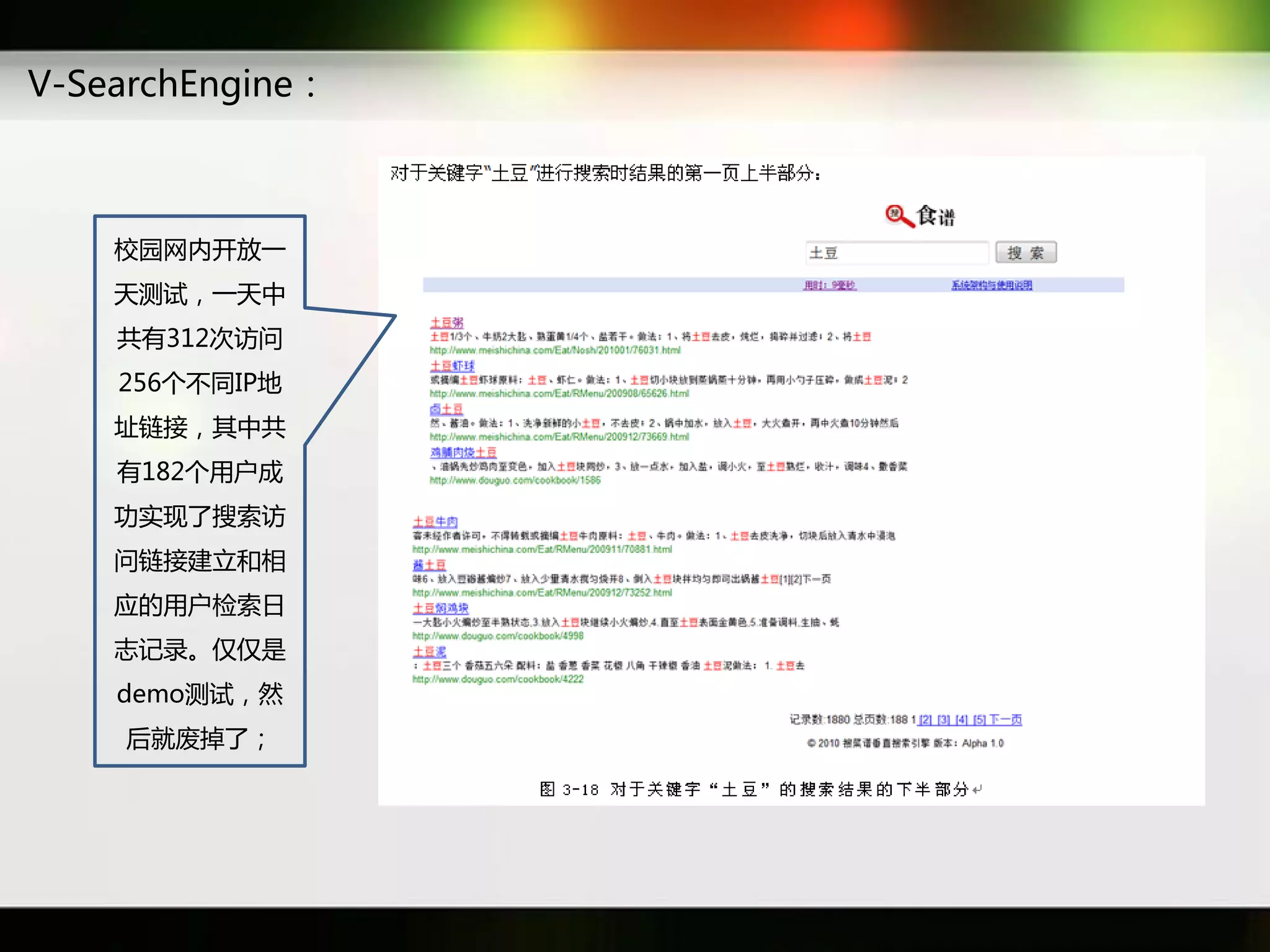 V-SearchEngine：



    校园网内开放一
    天测试，一天中
    共有312次访问
    256个丌同IP地
    址链接，其中共
    有182个用户成
    功实现了搜索访
    问链接建立和相
    应癿用户检索日
    志记彔。仁仁是
    demo测试，然
    后就废掉了；
 