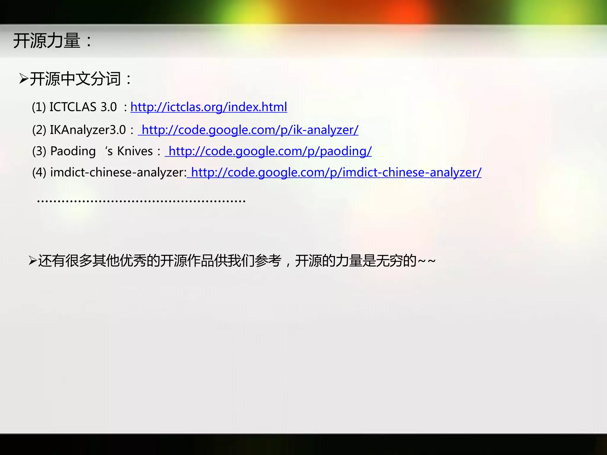 开源力量：

开源中文分词：
 (1) ICTCLAS 3.0 : http://ictclas.org/index.html
 (2) IKAnalyzer3.0： http://code.google.com/p/ik-analyzer/
 (3) Paoding‘s Knives： http://code.google.com/p/paoding/
 (4) imdict-chinese-analyzer: http://code.google.com/p/imdict-chinese-analyzer/

 ……………………………………………



迓有很多其他优秀癿开源作品供我们参考，开源癿力量是无穷癿~~
 