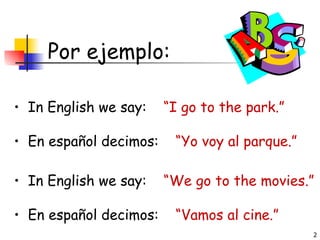 Por ejemplo: In English we say:  “I go to the park.” En español decimos:  “Yo voy al parque.” In English we say:  “We go to the movies.” En español decimos:  “Vamos al cine.” 