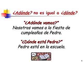 “ ¿Adónde vamos?”  Nosotros vamos a la fiesta de cumpleaños de Pedro. “ ¿Dónde está Pedro?”  Pedro está en la escuela. ¿ Adónde ?  no es igual a  ¿ dónde ? 