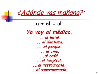 ¿ Adónde vas mañana ?: Yo voy al médico. ... al hotel. ... al dentista. ... al parque. ... al cine. ...al café. ...al hospital. ...al restaurante. ...al supermercado. a + el = al 