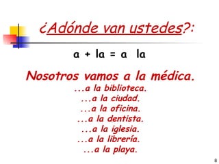 ¿ Adónde van ustedes ?: Nosotros vamos a la médica. ...a la biblioteca. ...a la ciudad. ...a la oficina. ...a la dentista. ...a la iglesia. ...a la librería.  ...a la playa. a + la = a  la 