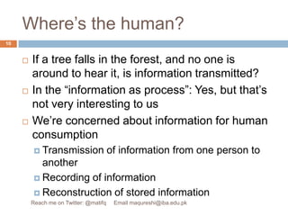 Where’s the human?If a tree falls in the forest, and no one is around to hear it, is information transmitted?In the “information as process”: Yes, but that’s not very interesting to usWe’re concerned about information for human consumptionTransmission of information from one person to anotherRecording of informationReconstruction of stored information10Reach me on Twitter: @matifq     Email maqureshi@iba.edu.pk