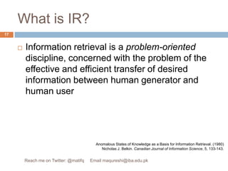What is IR?Information retrieval is a problem-oriented discipline, concerned with the problem of the effective and efficient transfer of desired information between human generator and human userAnomalous States of Knowledge as a Basis for Information Retrieval. (1980) Nicholas J. Belkin. Canadian Journal of Information Science, 5, 133-143.17Reach me on Twitter: @matifq     Email maqureshi@iba.edu.pk