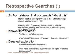 Retrospective Searches (I)Ad hoc retrieval: find documents “about this”Known item searchDirected explorationIdentify positive accomplishments of the Hubble telescope since it was launched in 1991.Compile a list of mammals that are considered to be endangered, identify their habitat and, if possible, specify what threatens them.Find Jimmy Lin’s homepage.What’s the ISBN number of “Modern Information Retrieval”?Who makes the best chocolates?What video conferencing systems exist for digital reference desk services?19Reach me on Twitter: @matifq     Email maqureshi@iba.edu.pk