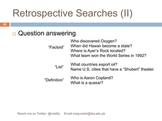Retrospective Searches (II)Question answeringWho discovered Oxygen?When did Hawaii become a state?Where is Ayer’s Rock located?What team won the World Series in 1992?“Factoid”What countries export oil?Name U.S. cities that have a “Shubert” theater.“List”Who is Aaron Copland?What is a quasar?“Definition”20Reach me on Twitter: @matifq     Email maqureshi@iba.edu.pk
