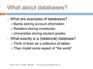 What about databases?What are examples of databases?Banks storing account informationRetailers storing inventoriesUniversities storing student gradesWhat exactly is a (relational) database?Think of them as a collection of tablesThey model some aspect of “the world”25Reach me on Twitter: @matifq     Email maqureshi@iba.edu.pk