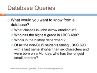 Database QueriesWhat would you want to know from a database?What classes is John Arrow enrolled in?Who has the highest grade in LBSC 690?Who’s in the history department?Of all the non-CLIS students taking LBSC 690 with a last name shorter than six characters and were born on a Monday, who has the longest email address?27Reach me on Twitter: @matifq     Email maqureshi@iba.edu.pk