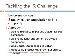 Tackling the IR ChallengeDivide and conquer!Strategy: use encapsulation to limit complexityApproach:Define interfaces (input and output) for each componentDefine the functions performed by each componentStudy each component in isolationRepeat the process within components as neededMake sure that this decomposition makes senseResult: a hierarchical decomposition33Reach me on Twitter: @matifq     Email maqureshi@iba.edu.pk