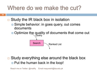 Where do we make the cut?Study the IR black box in isolationSimple behavior: in goes query, out comes documentsOptimize the quality of documents that come outStudy everything else around the black boxPut the human back in the loop!SearchQueryRanked List34Reach me on Twitter: @matifq     Email maqureshi@iba.edu.pk