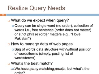 Realize Query NeedsWhat do we expect when query?Query can be single word (no order), collection of words i.e., free sentence (order does not matter) or strict phrase (order matters e.g., "I love Pakistan")How to manage data of web pagesBag of words data structure with/without position of words/terms (simply, posting list of words/terms)What’s the best match?We have many matching results, but what’s the order?40Reach me on Twitter: @matifq     Email maqureshi@iba.edu.pk