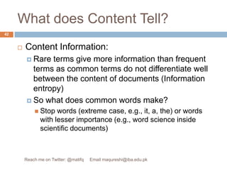 What does Content Tell?Content Information:Rare terms give more information than frequent terms as common terms do not differentiate well between the content of documents (Information entropy)So what does common words make? Stop words (extreme case, e.g., it, a, the) or words with lesser importance (e.g., word science inside scientific documents)42Reach me on Twitter: @matifq     Email maqureshi@iba.edu.pk