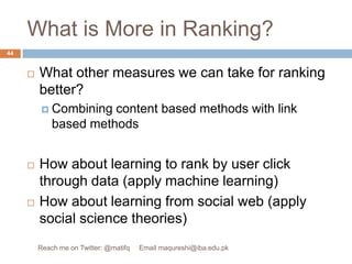 What is More in Ranking?What other measures we can take for ranking better?Combining content based methods with link based methodsHow about learning to rank by user click through data (apply machine learning)How about learning from social web (apply social science theories)44Reach me on Twitter: @matifq     Email maqureshi@iba.edu.pk
