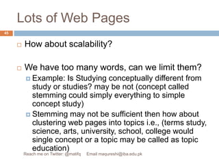 Lots of Web PagesHow about scalability? We have too many words, can we limit them? Example: Is Studying conceptually different from study or studies? may be not (concept called stemming could simply everything to simple concept study)Stemming may not be sufficient then how about clustering web pages into topics i.e., (terms study, science, arts, university, school, college would single concept or a topic may be called as topic education)45Reach me on Twitter: @matifq     Email maqureshi@iba.edu.pk
