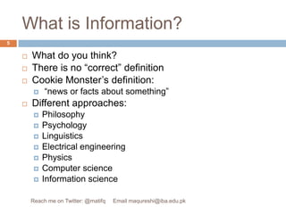 What is Information?What do you think?There is no “correct” definitionCookie Monster’s definition: “news or facts about something”Different approaches:PhilosophyPsychologyLinguisticsElectrical engineeringPhysicsComputer scienceInformation science5Reach me on Twitter: @matifq     Email maqureshi@iba.edu.pk