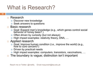 What is Research?ResearchDiscover new knowledge Seek answers to questionsBasic researchGoal: Expand man’s knowledge (e.g., which genes control social behavior of honey bees? )Often driven by curiosity (but not always)High impact examples: relativity theory, DNA, … Applied researchGoal: Improve human condition (i.e., improve the world) (e.g., how to cure cancers?)Driven by practical needsHigh impact examples: computers, transistors, vaccinations, …The boundary is vague; distinction isn’t important52Reach me on Twitter: @matifq     Email maqureshi@iba.edu.pk