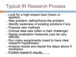 Typical IR Research ProcessLook for a high-impact topic (basic or applied)New problem: define/frame the problem Identify weakness of existing solutions if anyPropose new methods Choose data sets (often a main challenge)Design evaluation measures (can be very difficult)Run many experiments (need to have clear research hypotheses)Analyze results and repeat the steps above if necessaryPublish research results56Reach me on Twitter: @matifq     Email maqureshi@iba.edu.pk