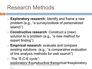 Research MethodsExploratory research: Identify and frame a new problem (e.g., “a survey/outlook of personalized search”)Constructive research: Construct a (new) solution to a problem (e.g., “a new method for expert finding”)Empirical research: evaluate and compare existing solutions  (e.g., “a comparative evaluation of link analysis methods for web search”) The “E-C-E cycle”: exploratoryconstructiveempiricalexploratory…57Reach me on Twitter: @matifq     Email maqureshi@iba.edu.pk