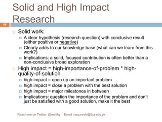 Solid and High Impact ResearchSolid work: A clear hypothesis (research question) with conclusive result (either positive or negative)Clearly adds to our knowledge base (what can we learn from this work?)Implications: a solid, focused contribution is often better than a non-conclusive broad explorationHigh impact = high-importance-of-problem * high-quality-of-solutionhigh impact = open up an important problemhigh impact = close a problem with the best solutionhigh impact = major milestones in betweenImplications: question the importance of the problem and don’t just be satisfied with a good solution, make it the best 59Reach me on Twitter: @matifq     Email maqureshi@iba.edu.pk