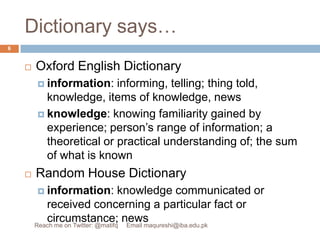 Dictionary says…Oxford English Dictionaryinformation: informing, telling; thing told, knowledge, items of knowledge, newsknowledge: knowing familiarity gained by experience; person’s range of information; a theoretical or practical understanding of; the sum of what is knownRandom House Dictionaryinformation: knowledge communicated or received concerning a particular fact or circumstance; news6Reach me on Twitter: @matifq     Email maqureshi@iba.edu.pk