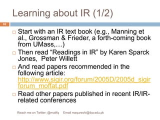 Learning about IR (1/2)Start with an IR text book (e.g., Manning et al., Grossman & Frieder, a forth-coming book from UMass,…)Then read “Readings in IR” by Karen Sparck Jones,  Peter Willett And read papers recommended in the following article: http://www.sigir.org/forum/2005D/2005d_sigirforum_moffat.pdfRead other papers published in recent IR/IR-related conferences62Reach me on Twitter: @matifq     Email maqureshi@iba.edu.pk