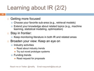 Learning about IR (2/2)Getting more focused Choose your favorite sub-area (e.g., retrieval models)Extend your knowledge about related topics (e.g., machine learning, statistical modeling, optimization)Stay in frontier:Keep monitoring literature in both IR and related areasBroaden your view: Keep an eye on Industry activities Read about industry trendsTry out novel prototype systemsFunding trendsRead request for proposals63Reach me on Twitter: @matifq     Email maqureshi@iba.edu.pk