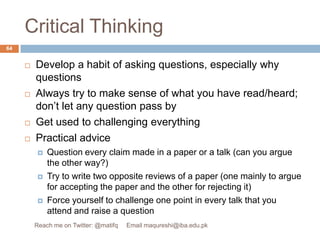 Critical ThinkingDevelop a habit of asking questions, especially why questionsAlways try to make sense of what you have read/heard; don’t let any question pass byGet used to challenging everythingPractical adviceQuestion every claim made in a paper or a talk (can you argue the other way?) Try to write two opposite reviews of a paper (one mainly to argue for accepting the paper and the other for rejecting it)Force yourself to challenge one point in every talk that you attend and raise a question64Reach me on Twitter: @matifq     Email maqureshi@iba.edu.pk