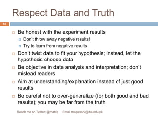 Respect Data and TruthBe honest with the experiment results Don’t throw away negative results! Try to learn from negative resultsDon’t twist data to fit your hypothesis; instead, let the hypothesis choose dataBe objective in data analysis and interpretation; don’t mislead readers Aim at understanding/explanation instead of just good resultsBe careful not to over-generalize (for both good and bad results); you may be far from the truth65Reach me on Twitter: @matifq     Email maqureshi@iba.edu.pk