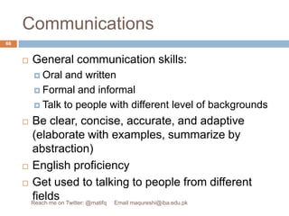 CommunicationsGeneral communication skills: Oral and writtenFormal and informalTalk to people with different level of backgroundsBe clear, concise, accurate, and adaptive (elaborate with examples, summarize by abstraction) English proficiencyGet used to talking to people from different fields66Reach me on Twitter: @matifq     Email maqureshi@iba.edu.pk