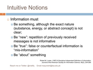 Intuitive NotionsInformation mustBe something, although the exact nature (substance, energy, or abstract concept) is not clear;Be “new”: repetition of previously received messages is not informativeBe “true”: false or counterfactual information is “mis-information”Be “about” somethingRobert M. Losee. (1997) A Discipline Independent Definition of Information. Journal of the American Society for Information Science, 48(3), 254-269.7Reach me on Twitter: @matifq     Email maqureshi@iba.edu.pk
