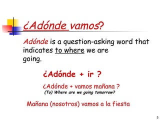 ¿Adónde  vamos ? ¿ Adónde + ir ?  Adónde  is a question-asking word that indicates  to where  we are going. ¿ Adónde + vamos mañana ? (To) Where are we going tomorrow?   Mañana (nosotros) vamos a la fiesta   
