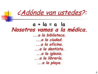 ¿ Adónde van ustedes ?: Nosotros vamos a la médica. ...a la biblioteca. ...a la ciudad. ...a la oficina. ...a la dentista. ...a la iglesia. ...a la librería.  ...a la playa. a + la = a  la 