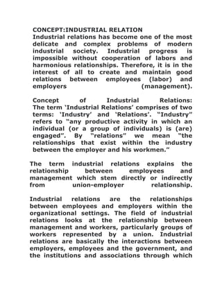 CONCEPT:INDUSTRIAL RELATION
Industrial relations has become one of the most
delicate and complex problems of modern
industrial   society.  Industrial   progress    is
impossible without cooperation of labors and
harmonious relationships. Therefore, it is in the
interest of all to create and maintain good
relations between employees (labor) and
employers                         (management).

Concept       of      Industrial      Relations:
The term „Industrial Relations‟ comprises of two
terms: „Industry‟ and „Relations‟. “Industry”
refers to “any productive activity in which an
individual (or a group of individuals) is (are)
engaged”. By “relations” we mean “the
relationships that exist within the industry
between the employer and his workmen.”

The term industrial relations explains the
relationship     between    employees      and
management which stem directly or indirectly
from         union-employer       relationship.

Industrial    relations  are   the   relationships
between employees and employers within the
organizational settings. The field of industrial
relations looks at the relationship between
management and workers, particularly groups of
workers represented by a union. Industrial
relations are basically the interactions between
employers, employees and the government, and
the institutions and associations through which
 