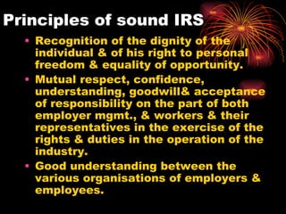 Principles of sound IRS Recognition of the dignity of the individual & of his right to personal freedom & equality of opportunity. Mutual respect, confidence, understanding, goodwill& acceptance of responsibility on the part of both employer mgmt., & workers & their representatives in the exercise of the rights & duties in the operation of the industry. Good understanding between the various organisations of employers & employees. 