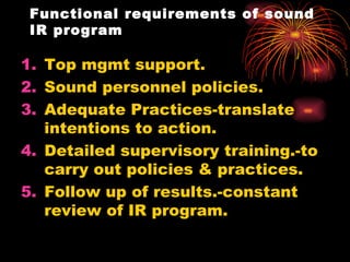 Functional requirements of sound IR program Top mgmt support. Sound personnel policies. Adequate Practices-translate intentions to action. Detailed supervisory training.-to carry out policies & practices. Follow up of results.-constant review of IR program. 