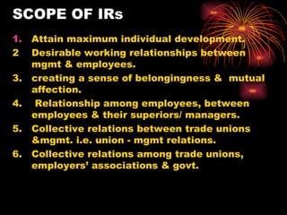 SCOPE OF IRs Attain maximum individual development. 2  Desirable working relationships between mgmt & employees.  3.  creating a sense of belongingness &  mutual affection. 4.  Relationship among employees, between employees & their superiors/ managers. 5.  Collective relations between trade unions &mgmt. i.e. union - mgmt relations. 6.  Collective relations among trade unions, employers’ associations & govt. 