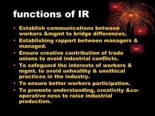functions of IR Establish communications between workers &mgmt to bridge differences. Establishing rapport between managers & managed.  Ensure creative contribution of trade unions to avoid industrial conflicts. To safeguard the interests of workers & mgmt. to avoid unhealthy & unethical practices in the industry. To ensure better workers participation. To promote understanding, creativity &co-operative ness to raise industrial production. 
