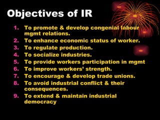 Objectives of IR To promote & develop congenial labour mgmt relations. To enhance economic status of worker. To regulate production. To socialize industries. To provide workers participation in mgmt To improve workers’ strength. To encourage & develop trade unions. To avoid industrial conflict & their consequences. To extend & maintain industrial democracy 