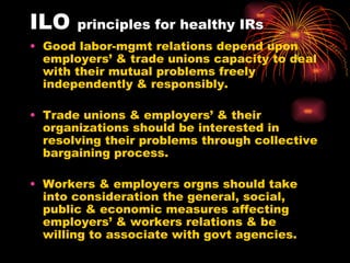 ILO  principles for healthy IRs Good labor-mgmt relations depend upon employers’ & trade unions capacity to deal with their mutual problems freely independently & responsibly. Trade unions & employers’ & their organizations should be interested in resolving their problems through collective bargaining process. Workers & employers orgns should take into consideration the general, social, public & economic measures affecting employers’ & workers relations & be willing to associate with govt agencies. 