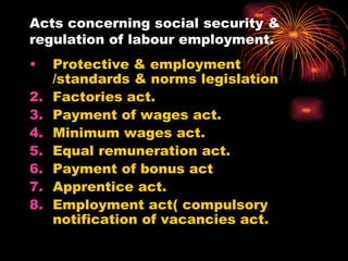 Acts concerning social security & regulation of labour employment. Protective & employment /standards & norms legislation Factories act. Payment of wages act. Minimum wages act. Equal remuneration act. Payment of bonus act Apprentice act. Employment act( compulsory notification of vacancies act. 