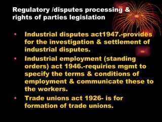 Regulatory /disputes processing & rights of parties legislation Industrial disputes act1947.-provides for the investigation & settlement of industrial disputes. Industrial employment (standing orders) act 1946.-requiries mgmt to specify the terms & conditions of employment & communicate these to the workers. Trade unions act 1926- is for formation of trade unions. 