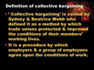 Definition of collective bargaining   ‘ Collective bargaining’ is coined by Sydney & Beatrice Webb who defined it as a method by which trade unions protected & improved the conditions of their members’ working lives. It is a procedure by which employers & a group of employees agree upon the conditions of work. 