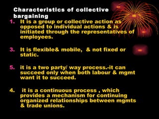 Characteristics of collective bargaining It is a group or collective action as opposed to individual actions & is initiated through the representatives of employees. It is flexible& mobile,  & not fixed or static. it is a two party/ way process.-it can succeed only when both labour & mgmt want it to succeed. 4.  it is a continuous process , which provides a mechanism for continuing organized relationships between mgmts & trade unions. 