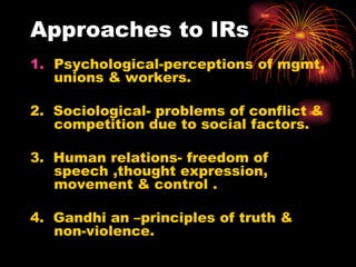 Approaches to IRs Psychological-perceptions of mgmt, unions & workers. 2.  Sociological- problems of conflict & competition due to social factors. 3.  Human relations- freedom of speech ,thought expression, movement & control . 4.  Gandhi an –principles of truth & non-violence.  