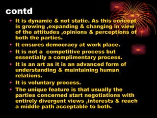 contd It is dynamic & not static. As this concept is growing ,expanding & changing in view of the attitudes ,opinions & perceptions of both the parties. It ensures democracy at work place. It is not a  competitive process but essentially a complimentary process. It is an art as it is an advanced form of understanding & maintaining human relations. It is voluntary process. The unique feature is that usually the parties concerned start negotiations with entirely divergent views ,interests & reach a middle path acceptable to both. 