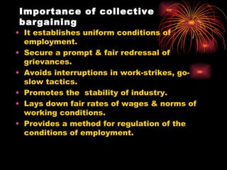 Importance of collective bargaining It establishes uniform conditions of employment. Secure a prompt & fair redressal of grievances. Avoids interruptions in work-strikes, go-slow tactics. Promotes the  stability of industry. Lays down fair rates of wages & norms of working conditions. Provides a method for regulation of the conditions of employment. 