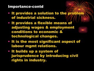 Importance-contd It provides a solution to the problem of industrial sickness. It provides a flexible means of adjusting wages & employment conditions to economic & technological changes. It is the most significant aspect of labour mgmt relations. It builds up a system of jurisprudence by introducing civil rights in industry. 