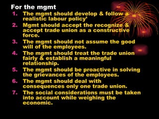 For the mgmt The mgmt should develop & follow a realistic labour policy’ Mgmt should accept the recognize & accept trade union as a constructive force. The mgmt should not assume the good will of the employees. The mgmt should treat the trade union fairly & establish a meaningful relationship. The mgmt should be proactive in solving the grievances of the employees. The mgmt should deal with consequences only one trade union. The social considerations must be taken into account while weighing the economic. 