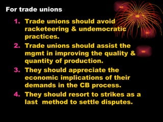 For trade unions Trade unions should avoid racketeering & undemocratic practices. Trade unions should assist the mgmt in improving the quality & quantity of production. They should appreciate the economic implications of their demands in the CB process. They should resort to strikes as a last  method to settle disputes. 
