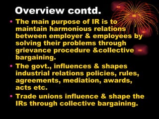 Overview contd. The main purpose of IR is to maintain harmonious relations between employer & employees by solving their problems through grievance procedure &collective bargaining. The govt., influences & shapes industrial relations policies, rules, agreements, mediation, awards, acts etc. Trade unions influence & shape the IRs through collective bargaining. 
